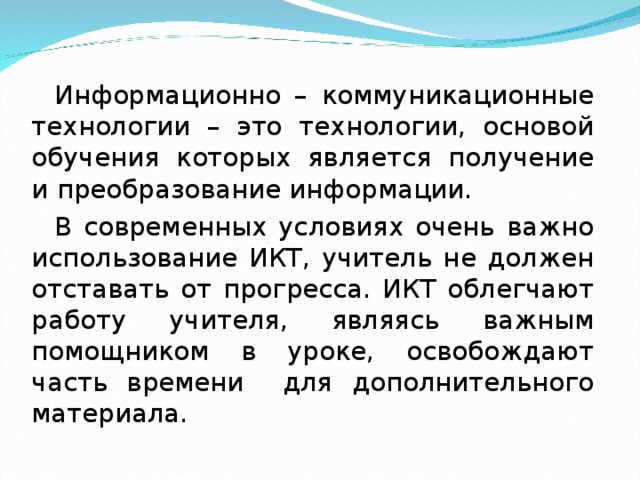 Информационно – коммуникационные технологии – это технологии, основой обучения которых является получение и преобразование информации. В современных условиях очень важно использование ИКТ, учитель не должен отставать от прогресса. ИКТ облегчают работу учителя, являясь важным помощником в уроке, освобождают часть времени для дополнительного материала.