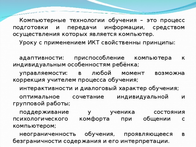 Компьютерные технологии обучения – это процесс подготовки и передачи информации, средством осуществления которых является компьютер. Уроку с применением ИКТ свойственны принципы: адаптивности: приспособление компьютера к индивидуальным особенностям ребёнка; управляемости: в любой момент возможна коррекция учителем процесса обучения; интерактивности и диалоговый характер обучения; оптимальное сочетание индивидуальной и групповой работы; поддерживание у ученика состояния психологического комфорта при общении с компьютером; неограниченность обучения, проявляющееся в безграничности содержания и его интерпретации.