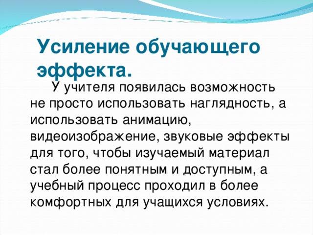 Усиление обучающего    эффекта.  У учителя появилась возможность не просто использовать наглядность, а использовать анимацию, видеоизображение, звуковые эффекты для того, чтобы изучаемый материал стал более понятным и доступным, а учебный процесс проходил в более комфортных для учащихся условиях.