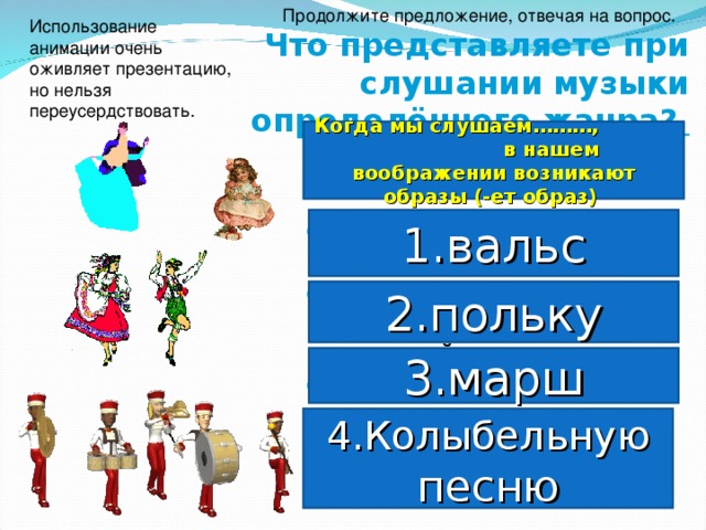 Продолжите предложение, отвечая на вопрос. Использование анимации очень оживляет презентацию, но нельзя переусердствовать.  Что представляете при слушании музыки определённого жанра?  Когда мы слушаем………, в нашем воображении возникают образы (-ет образ) 1.вальс кружащихся в благородном танце пар; весёлой молодёжи, оживлённой и смеющейся; Военных на параде в нарядных мундирах;  ласкового материнского голоса, родного дома. 2.польку 3.марш 4.Колыбельную песню