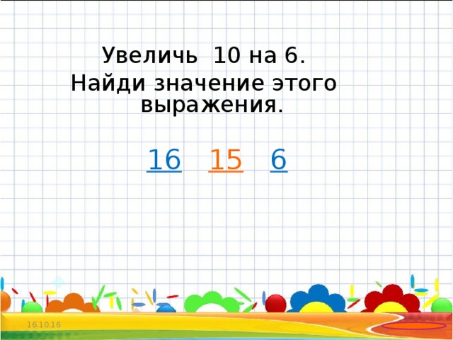 Увеличь 10 на 6. Найди значение этого выражения.  16   15  6  16.10.16