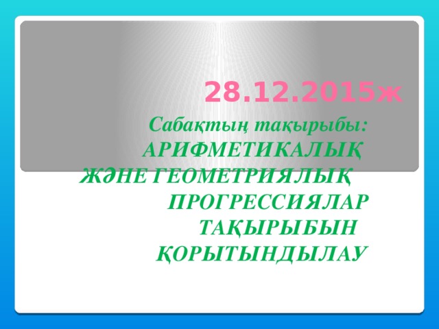 28.12.2015ж Сабақтың тақырыбы: АРИФМЕТИКАЛЫҚ ЖӘНЕ ГЕОМЕТРИЯЛЫҚ ПРОГРЕССИЯЛАР ТАҚЫРЫБЫН ҚОРЫТЫНДЫЛАУ