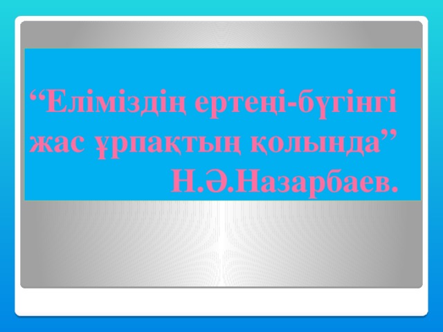 “ Еліміздің ертеңі-бүгінгі жас ұрпақтың қолында”  Н.Ә.Назарбаев.