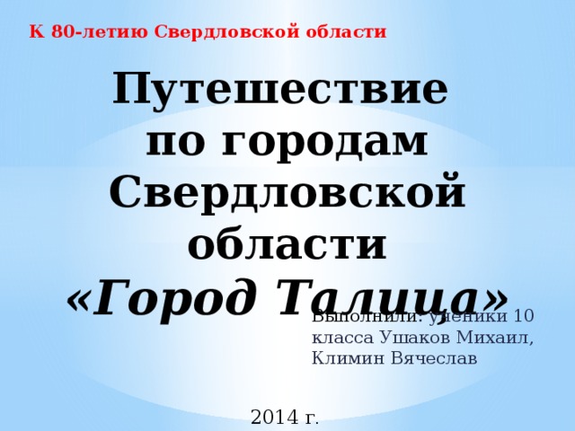 К 80-летию Свердловской области Путешествие  по городам Свердловской области  «Город Талица» Выполнили : ученики 10 класса Ушаков Михаил, Климин Вячеслав  2014 г .