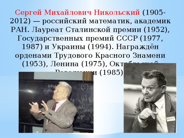 Сергей Михайлович Никольский  (1905-2012) — российский математик, академик РАН. Лауреат Сталинской премии (1952), Государственных премий СССР (1977, 1987) и Украины (1994). Награждён орденами Трудового Красного Знамени (1953), Ленина (1975), Октябрьской Революции (1985).