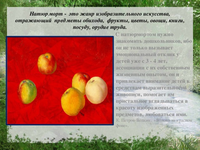 К. Петров-Водкин. Яблоки на красном фоне.  Натюрморт - это жанр изобразительного искусства, отражающий  предметы обихода, фрукты, цветы, овощи, книги, посуду, орудие труда.    С натюрмортом нужно знакомить дошкольников, ибо он не только вызывает эмоциональный отклик у детей уже с 3 - 4 лет, ассоциации с их собственным жизненным опытом, он и привлекает внимание детей к средствам выразительности живописи, помогает им пристальнее вглядываться в красоту изображенных предметов, любоваться ими.  К. Петров-Водкин. «Яблоки на красном фоне».