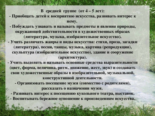 В средней группе (от 4 – 5 лет):  - Приобщать детей к восприятию искусства, развивать интерес к нему.  - Побуждать узнавать и называть предметы и явления природы, окружающей действительности в художественных образах (литература, музыка, изобразительное искусство).  - Учить различать жанры и виды искусства: стихи, проза, загадки (литература), песни, танцы, музыка, картина (репродукция), скульптура (изобразительное искусство), здание и сооружение (архитектура).  - Учить выделять и называть основные средства выразительности (цвет, форма, величина, ритм, движение, жест, звук) и создавать свои художественные образы в изобразительной, музыкальной, конструктивной деятельности.  - Организовать посещение музея (совместно с родителями), рассказать о назначении музея.  - Развивать интерес к посещению кукольного театра, выставок.  - Воспитывать бережное отношение к произведениям искусства.