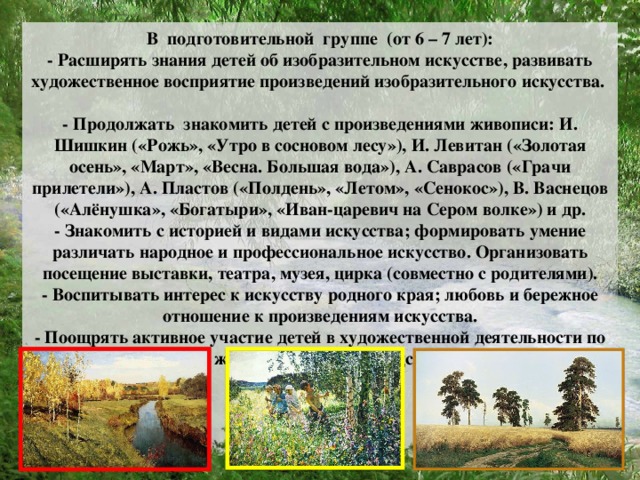 В подготовительной группе (от 6 – 7 лет):  - Расширять знания детей об изобразительном искусстве, развивать художественное восприятие произведений изобразительного искусства.  - Продолжать знакомить детей с произведениями живописи: И. Шишкин («Рожь», «Утро в сосновом лесу»), И. Левитан («Золотая осень», «Март», «Весна. Большая вода»), А. Саврасов («Грачи прилетели»), А. Пластов («Полдень», «Летом», «Сенокос»), В. Васнецов («Алёнушка», «Богатыри», «Иван-царевич на Сером волке») и др.  - Знакомить с историей и видами искусства; формировать умение различать народное и профессиональное искусство. Организовать посещение выставки, театра, музея, цирка (совместно с родителями).  - Воспитывать интерес к искусству родного края; любовь и бережное отношение к произведениям искусства.  - Поощрять активное участие детей в художественной деятельности по собственному желанию и под руководством взрослого.