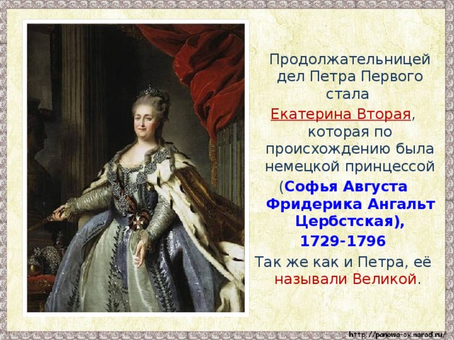Продолжательницей дел Петра Первого стала Екатерина Вторая , которая по происхождению была немецкой принцессой ( Софья Августа Фридерика Ангальт Цербстская), 1729-1796 Так же как и Петра, её называли Великой .