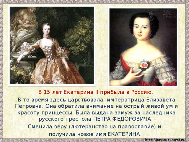 В 15 лет Екатерина II прибыла в Россию.  В то время здесь царствовала императрица Елизавета Петровна. Она обратила внимание на острый живой ум и красоту принцессы. Была выдана замуж за наследника русского престола ПЕТРА ФЕДОРОВИЧА. Сменила веру (лютеранство на православие) и  получила новое имя ЕКАТЕРИНА.
