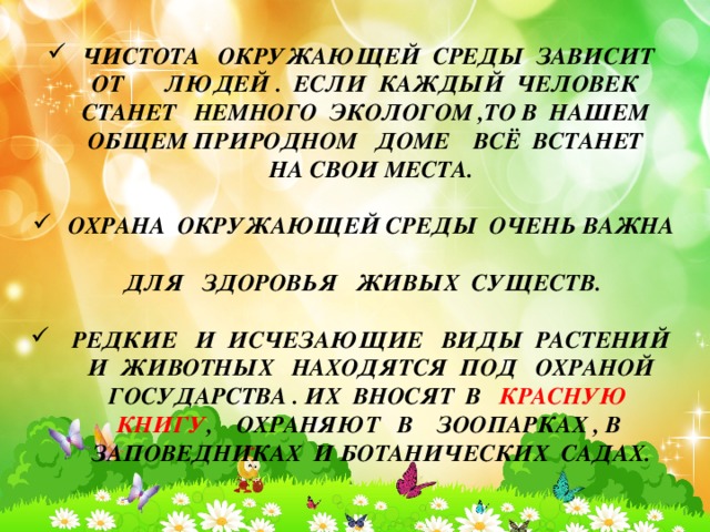 ЧИСТОТА ОКРУЖАЮЩЕЙ СРЕДЫ ЗАВИСИТ ЧИСТОТА ОКРУЖАЮЩЕЙ СРЕДЫ ЗАВИСИТ ЧИСТОТА ОКРУЖАЮЩЕЙ СРЕДЫ ЗАВИСИТ  ОТ ЛЮДЕЙ . ЕСЛИ КАЖДЫЙ ЧЕЛОВЕК  СТАНЕТ НЕМНОГО ЭКОЛОГОМ ,ТО В НАШЕМ  ОБЩЕМ ПРИРОДНОМ ДОМЕ ВСЁ ВСТАНЕТ  НА СВОИ МЕСТА.  ОХРАНА ОКРУЖАЮЩЕЙ СРЕДЫ ОЧЕНЬ ВАЖНА ОХРАНА ОКРУЖАЮЩЕЙ СРЕДЫ ОЧЕНЬ ВАЖНА ОХРАНА ОКРУЖАЮЩЕЙ СРЕДЫ ОЧЕНЬ ВАЖНА  ДЛЯ ЗДОРОВЬЯ ЖИВЫХ СУЩЕСТВ.   РЕДКИЕ И ИСЧЕЗАЮЩИЕ ВИДЫ РАСТЕНИЙ И ЖИВОТНЫХ НАХОДЯТСЯ ПОД ОХРАНОЙ ГОСУДАРСТВА . ИХ ВНОСЯТ В КРАСНУЮ КНИГУ , ОХРАНЯЮТ В ЗООПАРКАХ , В ЗАПОВЕДНИКАХ И БОТАНИЧЕСКИХ САДАХ.  РЕДКИЕ И ИСЧЕЗАЮЩИЕ ВИДЫ РАСТЕНИЙ И ЖИВОТНЫХ НАХОДЯТСЯ ПОД ОХРАНОЙ ГОСУДАРСТВА . ИХ ВНОСЯТ В КРАСНУЮ КНИГУ , ОХРАНЯЮТ В ЗООПАРКАХ , В ЗАПОВЕДНИКАХ И БОТАНИЧЕСКИХ САДАХ.  РЕДКИЕ И ИСЧЕЗАЮЩИЕ ВИДЫ РАСТЕНИЙ И ЖИВОТНЫХ НАХОДЯТСЯ ПОД ОХРАНОЙ ГОСУДАРСТВА . ИХ ВНОСЯТ В КРАСНУЮ КНИГУ , ОХРАНЯЮТ В ЗООПАРКАХ , В ЗАПОВЕДНИКАХ И БОТАНИЧЕСКИХ САДАХ.