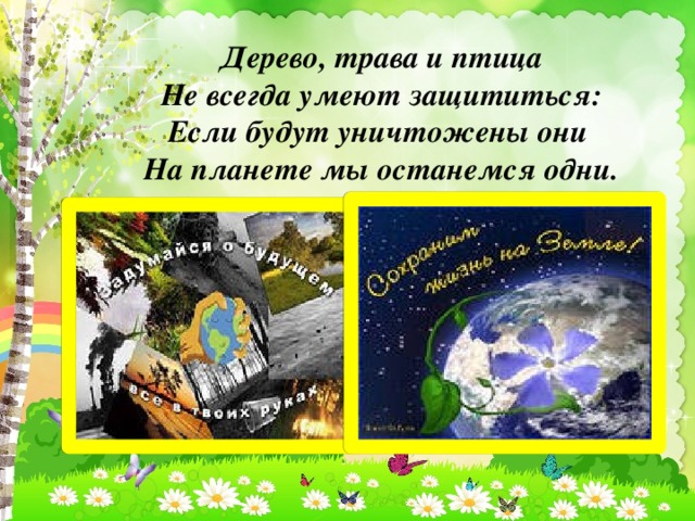 Дерево, трава и птица Не всегда умеют защититься: Если будут уничтожены они На планете мы останемся одни.