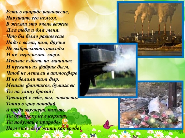 Есть в природе равновесие, Нарушать его нельзя. В жизни это очень важно Для тебя и для меня. Что бы было равновесие Надо с вами, нам, друзья Не выбрасывать отходы И не загрязнять моря. Меньше ездить на машинах И пускать из фабрик дым, Чтоб не летали в атмосфере И не делали там дыр. Меньше фантиков, бумажек Ты на улицу бросай! Тренируй в себе, ты, ловкость: Точно в урну попадай. А когда захочешь кинуть Ты бумажку не в корзину, Ты подумай о природе- Нам ещё здесь жить как вроде!