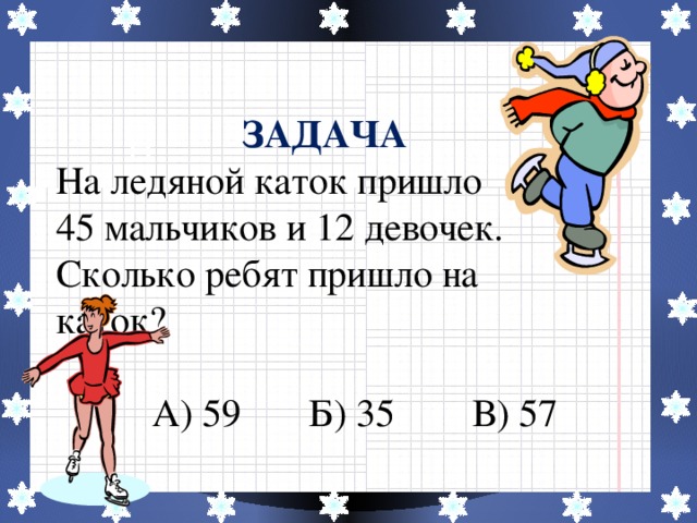 ЗАДАЧА На ледяной каток пришло 45 мальчиков и 12 девочек. Сколько ребят пришло на каток?  А) 59 Б) 35 В) 57 Н