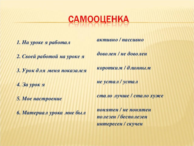 1. На уроке я работал   2. Своей работой на уроке я   3. Урок для меня показался   4. За урок я   5. Мое настроение   6. Материал урока мне был     активно / пассивно  доволен / не доволен  коротким / длинным   не устал / устал   стало лучше / стало хуже   понятен / не понятен  полезен / бесполезен  интересен / скучен