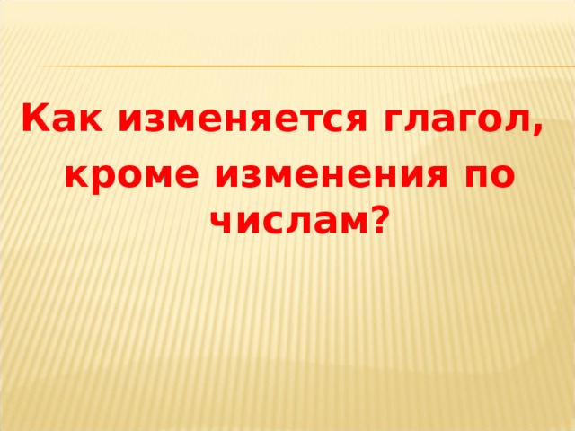 Как изменяется глагол, кроме изменения по числам?