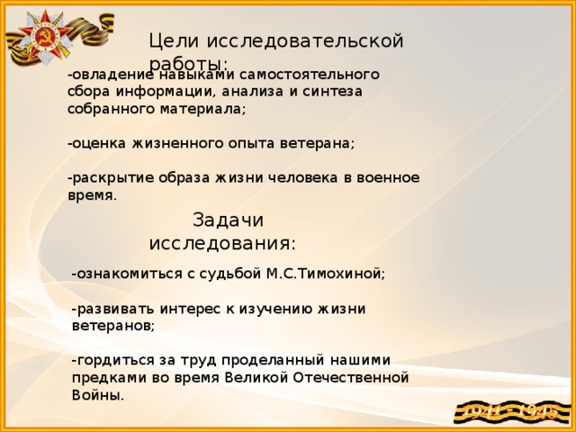 Цели исследовательской работы: -овладение навыками самостоятельного сбора информации, анализа и синтеза собранного материала;   -оценка жизненного опыта ветерана;   -раскрытие образа жизни человека в военное время.  Задачи исследования: -ознакомиться с судьбой М.С.Тимохиной; -развивать интерес к изучению жизни ветеранов; -гордиться за труд проделанный нашими предками во время Великой Отечественной Войны.