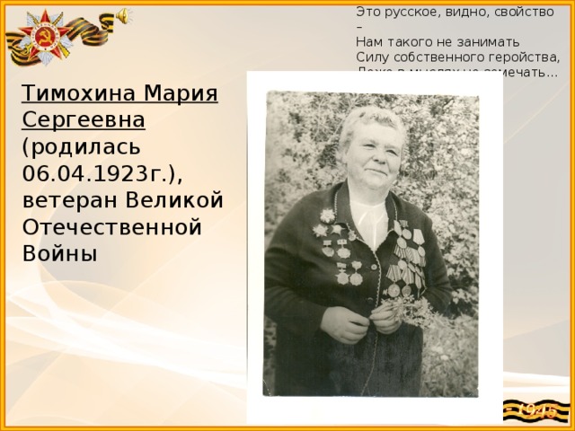 Это русское, видно, свойство – Нам такого не занимать Силу собственного геройства, Даже в мыслях не замечать... Тимохина Мария Сергеевна  (родилась 06.04.1923г.), ветеран Великой Отечественной Войны