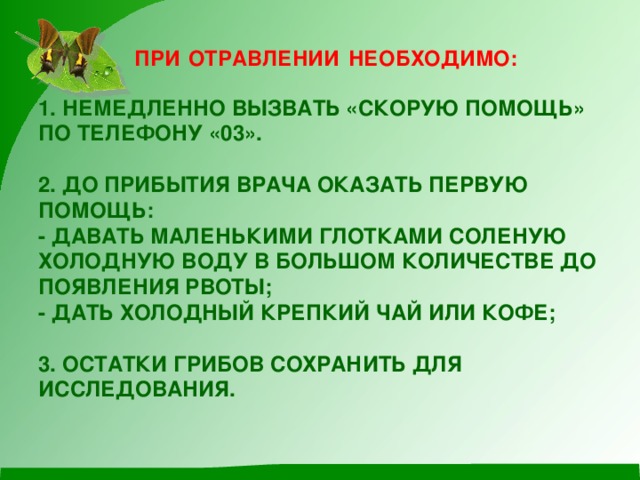 ПРИ  ОТРАВЛЕНИИ  НЕОБХОДИМО: 1. НЕМЕДЛЕННО ВЫЗВАТЬ «СКОРУЮ ПОМОЩЬ» ПО ТЕЛЕФОНУ «03».   2. ДО ПРИБЫТИЯ ВРАЧА ОКАЗАТЬ ПЕРВУЮ ПОМОЩЬ:  - ДАВАТЬ МАЛЕНЬКИМИ ГЛОТКАМИ СОЛЕНУЮ ХОЛОДНУЮ ВОДУ В БОЛЬШОМ КОЛИЧЕСТВЕ ДО ПОЯВЛЕНИЯ РВОТЫ;  - ДАТЬ ХОЛОДНЫЙ КРЕПКИЙ ЧАЙ ИЛИ КОФЕ;   3. ОСТАТКИ ГРИБОВ СОХРАНИТЬ ДЛЯ ИССЛЕДОВАНИЯ.