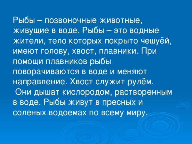 Рыбы – позвоночные животные, живущие в воде. Рыбы – это водные жители, тело которых покрыто чешуёй, имеют голову, хвост, плавники. При помощи плавников рыбы поворачиваются в воде и меняют направление. Хвост служит рулём.  Они дышат кислородом, растворенным в воде. Рыбы живут в пресных и соленых водоемах по всему миру.