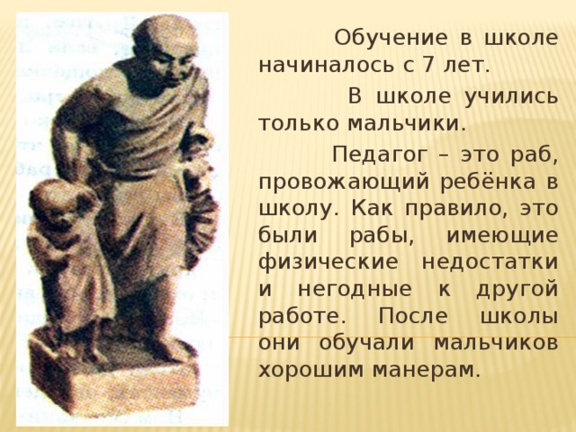 Обучение в школе начиналось с 7 лет.  В школе учились только мальчики.  Педагог – это раб, провожающий ребёнка в школу. Как правило, это были рабы, имеющие физические недостатки и негодные к другой работе. После школы они обучали мальчиков хорошим манерам.