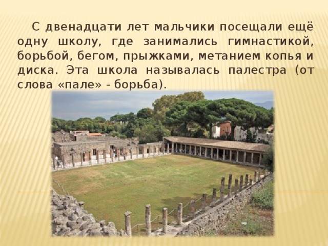 С двенадцати лет мальчики посещали ещё одну школу, где занимались гимнастикой, борьбой, бегом, прыжками, метанием копья и диска. Эта школа называлась палестра (от слова «пале» - борьба).