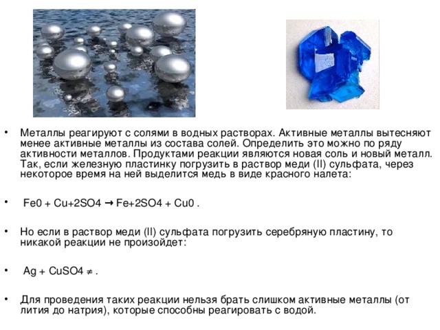 Металлы реагируют с солями в водных растворах. Активные металлы вытесняют менее активные металлы из состава солей. Определить это можно по ряду активности металлов. Продуктами реакции являются новая соль и новый металл. Так, если железную пластинку погрузить в раствор меди (II) сульфата, через некоторое время на ней выделится медь в виде красного налета:   Fe0 + Cu+2SO4 → Fe+2SO4 + Cu0 .  Но если в раствор меди (II) сульфата погрузить серебряную пластину, то никакой реакции не произойдет:   Ag + CuSO4 ≠ .  Для проведения таких реакции нельзя брать слишком активные металлы (от лития до натрия), которые способны реагировать с водой.