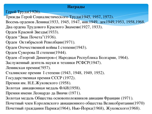 Награды Герой Труда(1926). Трижды Герой Социалистического Труда(1945, 1957, 1972). Восемь орденов Ленина(1933, 1945, 1947, янв.1949, дек1949,1953, 1958,1968. Два ордена Трудового Красного Знамени(1927, 1933). Орден Красной Звезды(1933). Орден “Знак Почета”(1936). Орден Октябрьской Револбции(1971). Орден Отечественной войны I степени(1943). Орден Суворова II степени(1944). Орден «Георгий Димитров»( Народная Республика Болгарии, 1964). Заслуженный деятель науки и техники РСФСР(1947). Ленинская премия(!957). Сталинские премии I степени (1943, 1948, 1949, 1952). Государственная премия СССР (1972). Премия им. Н.Е.Жуковского (1958). Золотая авиационная медаль ФАИ(1958). Премия имени Леонардо да Винчи (1971). Золотая медаль Общества основоположников авиации Франции (1971). Почетный член Королевского авиационного общества Великобритании(1970) Почетный гражданин Парижа(1964), Нью-Йорка(1968), Жуковского(1968).