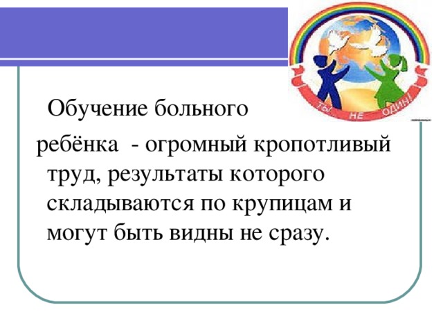 Обучение больного  ребёнка - огромный кропотливый труд, результаты которого складываются по крупицам и могут быть видны не сразу.