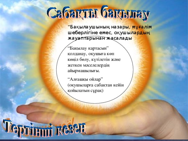 “ Бақылаушының назары, мұғалім шеберлігіне емес, оқушылардың жауаптарынан жасалады . “ Бақылау картасын” қолданау, оқушыға көп көңіл бөлу, күтілетін және жеткен мәселелердің айырмашылығы. “ Алғашқы ойлар” (оқушыларға сабақтан кейін қойылатын сұрақ)