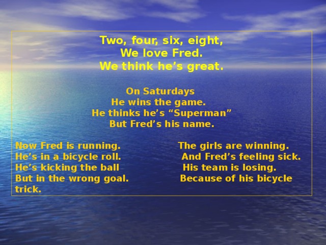 Two, four, six, eight, We love Fred. We think he’s great.  On Saturdays He wins the game. He thinks he’s “Superman” But Fred’s his name. Now Fred is running.  The girls are winning. He’s in a bicycle roll.  And Fred’s feeling sick. He’s kicking the ball  His team is losing. But in the wrong goal.  Because of his bicycle trick.