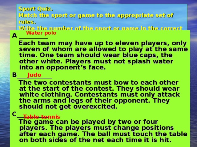 Sport Quiz.  Match the sport or game to the appropriate set of rules.  Write the number of the sport or game in the correct box. Water polo A _________  Each team may have up to eleven players, only seven of whom are allowed to play at the same time. One team should wear blue caps, the other white. Players must not splash water into an opponent’s face. B___________  The two contestants must bow to each other at the start of the contest. They should wear white clothing. Contestants must only attack the arms and legs of their opponent. They should not get overexcited. C__________  The game can be played by two or four players. The players must change positions after each game. The ball must touch the table on both sides of the net each time it is hit. Judo Table tennis