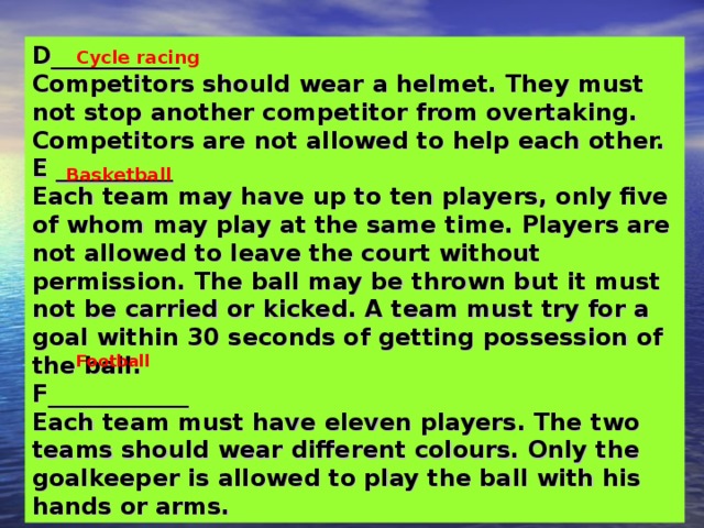 D___________ Competitors should wear a helmet. They must not stop another competitor from overtaking. Competitors are not allowed to help each other. E __________ Each team may have up to ten players, only five of whom may play at the same time. Players are not allowed to leave the court without permission. The ball may be thrown but it must not be carried or kicked. A team must try for a goal within 30 seconds of getting possession of the ball. F____________ Each team must have eleven players. The two teams should wear different colours. Only the goalkeeper is allowed to play the ball with his hands or arms. Cycle racing Basketball   Football