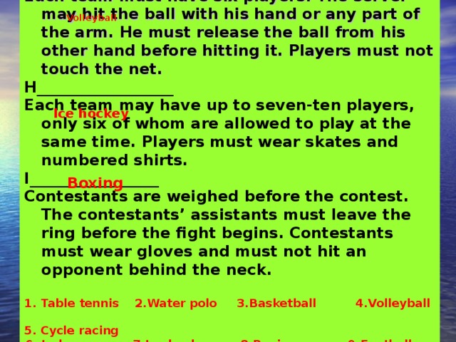 G_____________ Each team must have six players. The server may hit the ball with his hand or any part of the arm. He must release the ball from his other hand before hitting it. Players must not touch the net. H__________________ Each team may have up to seven-ten players, only six of whom are allowed to play at the same time. Players must wear skates and numbered shirts. I_________________ Contestants are weighed before the contest. The contestants’ assistants must leave the ring before the fight begins. Contestants must wear gloves and must not hit an opponent behind the neck.  Table tennis 2.Water polo 3.Basketball 4.Volleyball 5. Cycle racing 6. Judo 7.Ice hockey 8.Boxing 9.Football   Volleyball  Ice hockey Boxing