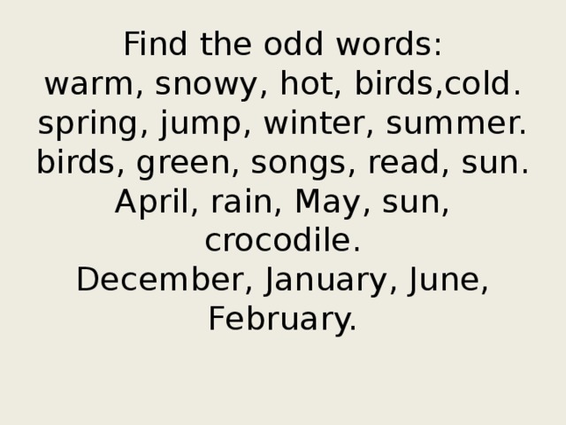 Find the odd words:  warm, snowy, hot, birds,cold.  spring, jump, winter, summer.  birds, green, songs, read, sun.  April, rain, May, sun, crocodile.  December, January, June, February.