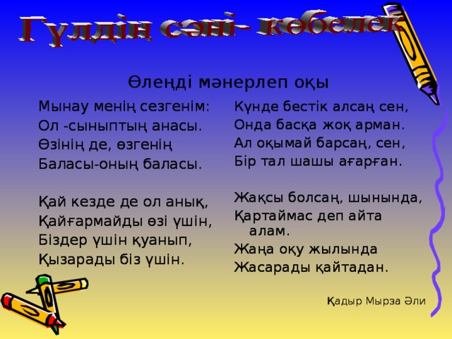 Өлеңді мәнерлеп оқы Мынау менің сезгенім: Ол -сыныптың анасы. Өзінің де, өзгенің Баласы-оның баласы. Қай кезде де ол анық, Қайғармайды өзі үшін, Біздер үшін қуанып, Қызарады біз үшін. Күнде бестік алсаң сен, Онда басқа жоқ арман. Ал оқымай барсаң, сен, Бір тал шашы ағарған. Жақсы болсаң, шынында, Қартаймас деп айта алам. Жаңа оқу жылында Жасарады қайтадан. Қадыр Мырза Әли Мынау менің сезгенім: Ол -сыныптың анасы. Өзінің де, өзгенің Баласы-оның баласы. Қай кезде де ол анық, Қайғармайды өзі үшін, Біздер үшін қуанып, Қызарады біз үшін. Күнде бестік алсаң сен, Онда басқа жоқ арман. Ал оқымай барсаң, сен, Бір тал шашы ағарған. Жақсы болсаң, шынында, Қартаймас деп айта алам. Жаңа оқу жылында Жасарады қайтадан. Қадыр Мырза Әли