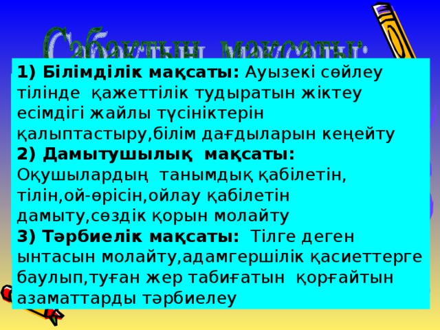 1) Білімділік мақсаты: Ауызекі сөйлеу тілінде қажеттілік тудыратын жіктеу есімдігі жайлы түсініктерін қалыптастыру,білім дағдыларын кеңейту 2) Дамытушылық мақсаты: Оқушылардың танымдық қабілетін, тілін,ой-өрісін,ойлау қабілетін дамыту,сөздік қорын молайту 3) Тәрбиелік мақсаты: Тілге деген ынтасын молайту,адамгершілік қасиеттерге баулып,туған жер табиғатын қорғайтын азаматтарды тәрбиелеу 1) Білімділік мақсаты: Ауызекі сөйлеу тілінде қажеттілік тудыратын есімдік жайлы түсініктерін қалыптастыру,білім дағдыларын кеңейту 2) Дамытушылық мақсаты: Оқушылардың танымдық қабілетін, тілін,ой-өрісін,ойлау қабілетін дамыту,сөздік қорын молайту 3) Тәрбиелік мақсаты: Тілге деген ынтасын молайту,адамгершілік қасиеттерге баулып,туған жер табиғатын қорғайтын азаматтарды тәрбиелеу