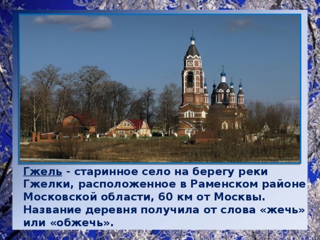 Гжель - старинное село на берегу реки Гжелки, расположенное в Раменском районе Московской области, 60 км от Москвы. Название деревня получила от слова «жечь» или «обжечь».