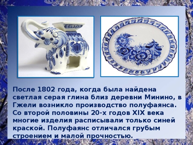 После 1802 года, когда была найдена светлая серая глина близ деревни Минино, в Гжели возникло производство полуфаянса. Со второй половины 20-х годов XIX века многие изделия расписывали только синей краской. Полуфаянс отличался грубым строением и малой прочностью.