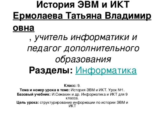 История ЭВМ и ИКТ  Ермолаева Татьяна Владимировна ,  учитель информатики и педагог дополнительного образования  Разделы:   Информатика Класс:  9. Тема и номер урока в теме:  История ЭВМ и ИКТ. Урок №1. Базовый учебник:  И.Семакин и др. Информатика и ИКТ для 9 класса. Цель урока:  структурирование информации по истории ЭВМ и ИКТ