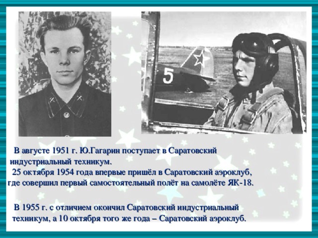 В августе 1951 г. Ю.Гагарин поступает в Саратовский  индустриальный техникум.  25 октября 1954 года впервые пришёл в Саратовский аэроклуб,  где совершил первый самостоятельный полёт на самолёте ЯК-18.  В 1955 г. с отличием окончил Саратовский индустриальный  техникум, а 10 октября того же года – Саратовский аэроклуб.