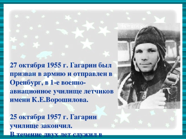 27 октября 1955 г. Гагарин был призван в армию и отправлен в Оренбург, в 1-е военно-авиационное училище летчиков имени К.Е.Ворошилова.   25 октября 1957 г. Гагарин училище закончил.  В течение двух лет служил в авиационном полку.  К октябрю 1959 года налетал в общей сложности 265 часов.