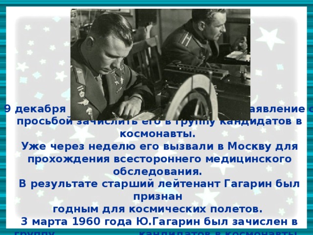 9 декабря 1959 года, Гагарин написал заявление с просьбой зачислить его в группу кандидатов в космонавты.  Уже через неделю его вызвали в Москву для прохождения всестороннего медицинского обследования.  В результате старший лейтенант Гагарин был признан  годным для космических полетов.  3 марта 1960 года Ю.Гагарин был зачислен в группу кандидатов в космонавты. 