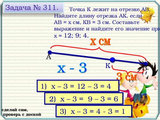 Точка К лежит на отрезке АВ. Найдите длину отрезка АК, если АВ = х см, КВ = 3 см. Составьте выражение и найдите его значение при х = 12; 9; 4. А К В № 311, Виленкин Н.Я. Математика-5, 2006 год выпуска 1) х – 3 = 12 – 3 = 4  2) х – 3 =  9 – 3 = 6 3) х – 3 = 4 - 3 = 1  сделай сам,  проверь с доской 23