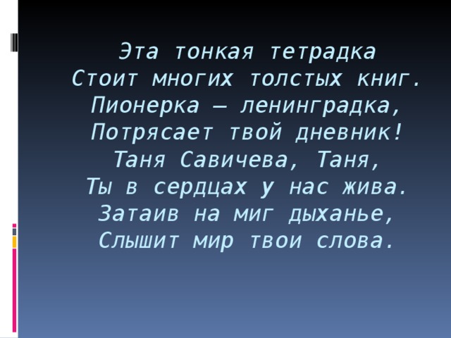 Эта тонкая тетрадка  Стоит многих толстых книг.  Пионерка – ленинградка,  Потрясает т вой дневник!  Таня Савичева, Таня,  Ты в сердцах у нас жива.  Затаив на миг дыханье,  Слышит мир твои слова.