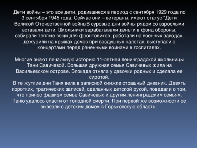 Дети войны – это все дети, родившиеся в период с сентября 1929 года по 3 сентября 1945 года. Сейчас они – ветераны, имеют статус “Дети Великой Отечественной войныВ суровые дни войны рядом со взрослыми вставали дети. Школьники зарабатывали деньги в фонд обороны, собирали теплые вещи для фронтовиков, работали на военных заводах, дежурили на крышах домов при воздушных налетах, выступали с концертами перед раненными воинами в госпиталях. Многие знают печальную историю 11-летней ленинградской школьницы Тани Савичевой. Большая дружная семья Савичевых жила на Васильевском острове. Блокада отняла у девочки родных и сделала ее сиротой. В те жуткие дни Таня вела в записной книжке страшный дневник. Девять коротких, трагических записей, сделанных детской рукой, поведали о том, что принес фашизм семье Савичевых и другим ленинградским семьям. Таню удалось спасти от голодной смерти. При первой же возможности ее вывезли с детским домом в Горьковскую область.