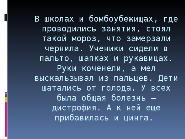 В школах и бомбоубежищах, где проводились занятия, стоял такой мороз, что замерзали чернила. Ученики сидели в пальто, шапках и рукавицах. Руки коченели, а мел выскальзывал из пальцев. Дети шатались от голода. У всех была общая болезнь – дистрофия. А к ней еще прибавилась и цинга.