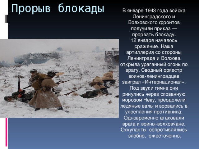 Прорыв блокады В январе 1943 года войска Ленинградского и Волховского фронтов получили приказ — прорвать блокаду. 12 января началось сражение. Наша артиллерия со стороны Ленинграда и Волхова открыла ураганный огонь по врагу. Сводный оркестр воинов-ленинградцев заиграл «Интернационал». Под звуки гимна они ринулись через скованную морозом Неву, преодолели ледяные валы и ворвались в укрепления противника. Одновременно атаковали врага и воины-волховчане. Оккупанты сопротивлялись злобно, ожесточенно.