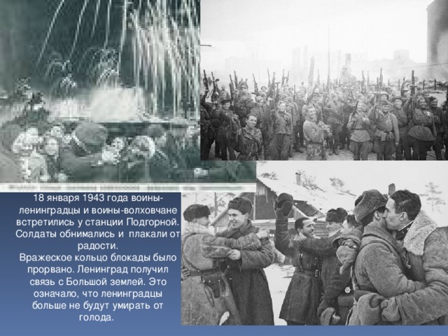 18 января 1943 года воины-ленинградцы и воины-волховчане встретились у станции Подгорной. Солдаты обнимались и плакали от радости. Вражеское кольцо блокады было прорвано. Ленинград получил связь с Большой землей. Это означало, что ленинградцы больше не будут умирать от голода.