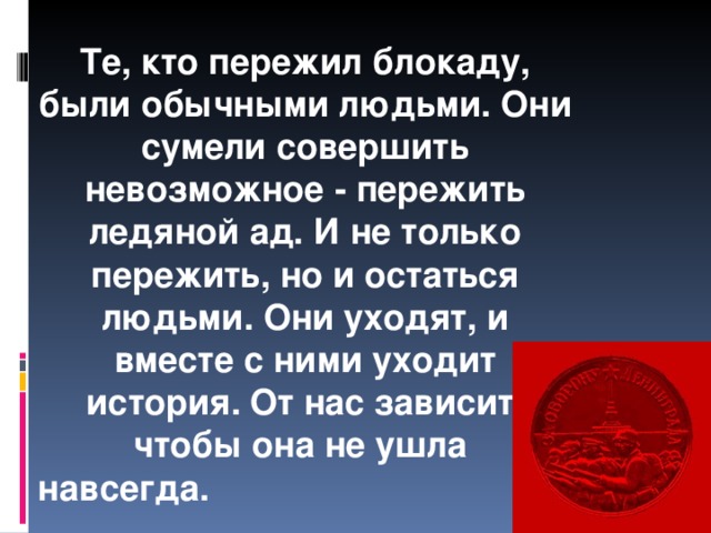 Те, кто пережил блокаду, были обычными людьми. Они сумели совершить невозможное - пережить ледяной ад. И не только пережить, но и остаться людьми. Они уходят, и вместе с ними уходит история. От нас зависит, чтобы она не ушла навсегда.